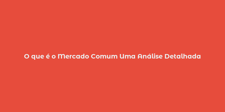 O que é o Mercado Comum Uma Análise Detalhada