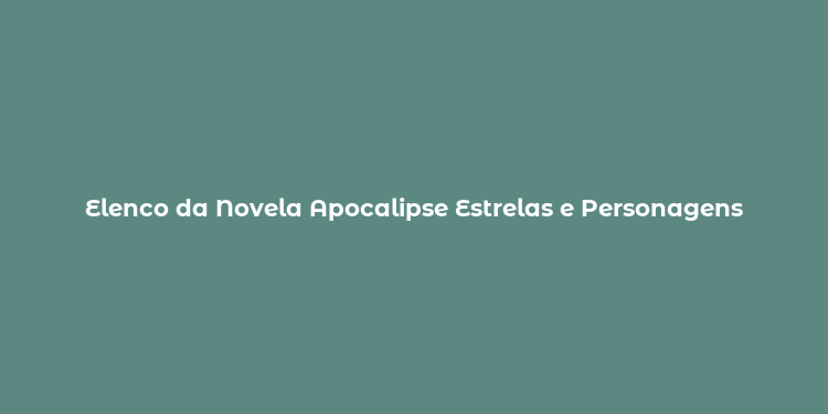 Elenco da Novela Apocalipse Estrelas e Personagens