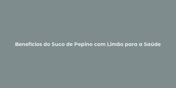 Benefícios do Suco de Pepino com Limão para a Saúde