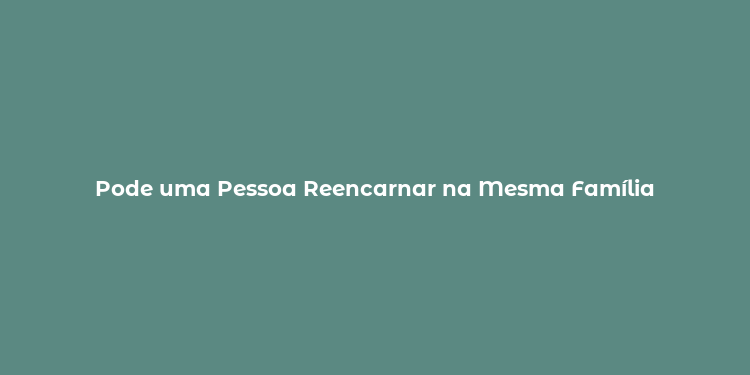 Pode uma Pessoa Reencarnar na Mesma Família