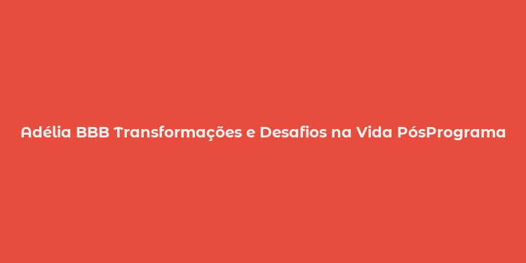 Adélia BBB Transformações e Desafios na Vida PósPrograma