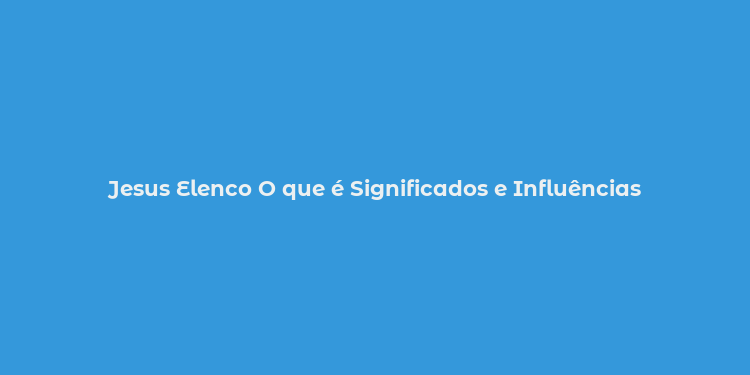 Jesus Elenco O que é Significados e Influências