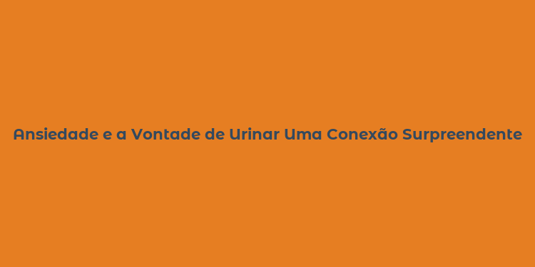 Ansiedade e a Vontade de Urinar Uma Conexão Surpreendente