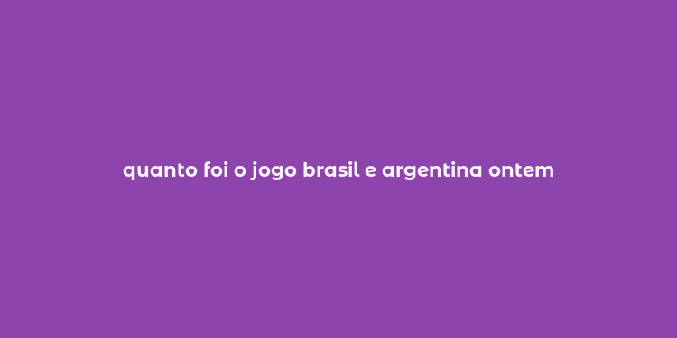 quanto foi o jogo brasil e argentina ontem