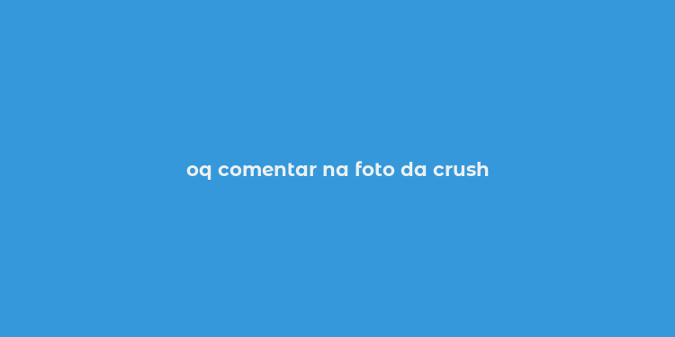 oq comentar na foto da crush