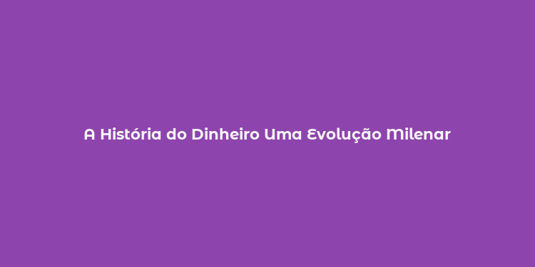 A História do Dinheiro Uma Evolução Milenar