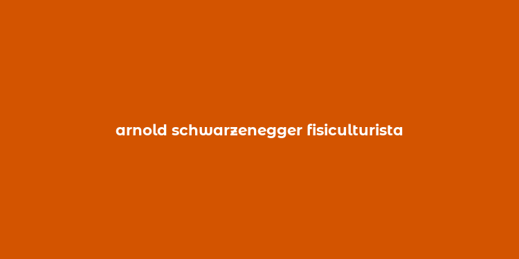 arnold schwarzenegger fisiculturista