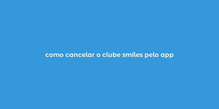 como cancelar o clube smiles pelo app