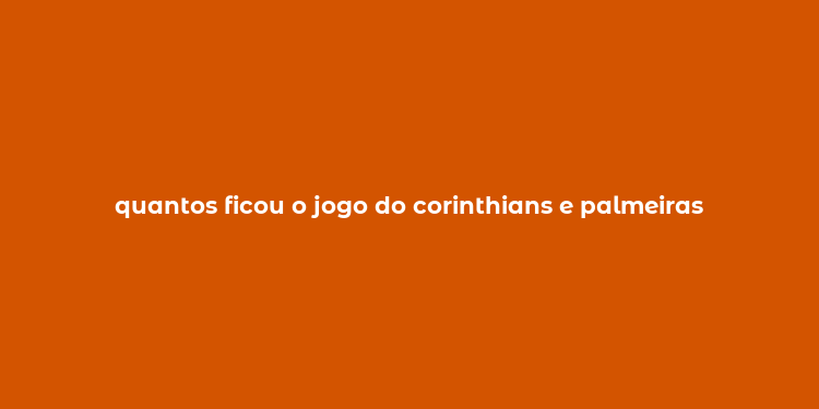 quantos ficou o jogo do corinthians e palmeiras