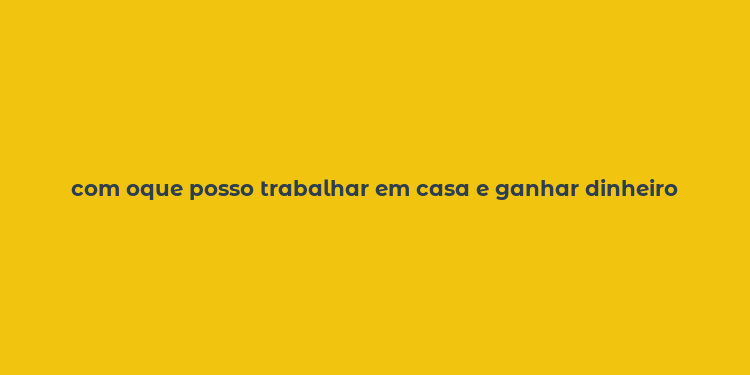 com oque posso trabalhar em casa e ganhar dinheiro