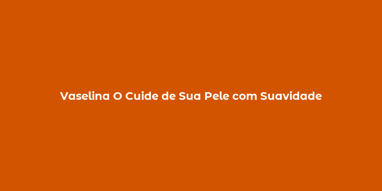 Vaselina O Cuide de Sua Pele com Suavidade