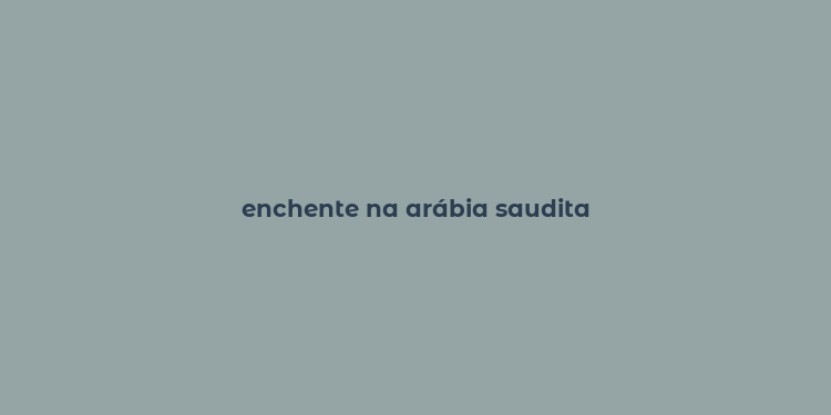 enchente na arábia saudita