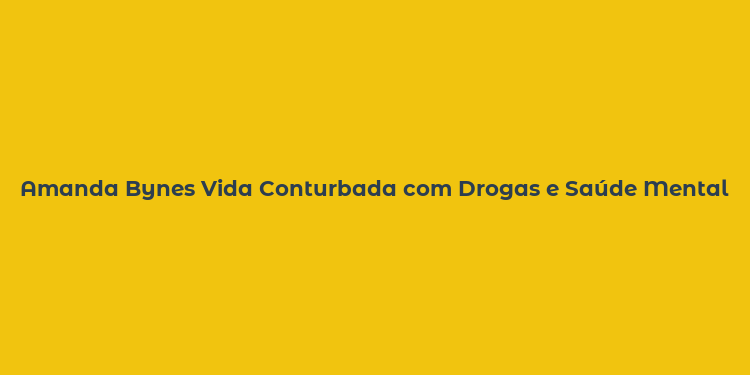 Amanda Bynes Vida Conturbada com Drogas e Saúde Mental