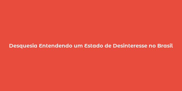 Desquesia Entendendo um Estado de Desinteresse no Brasil