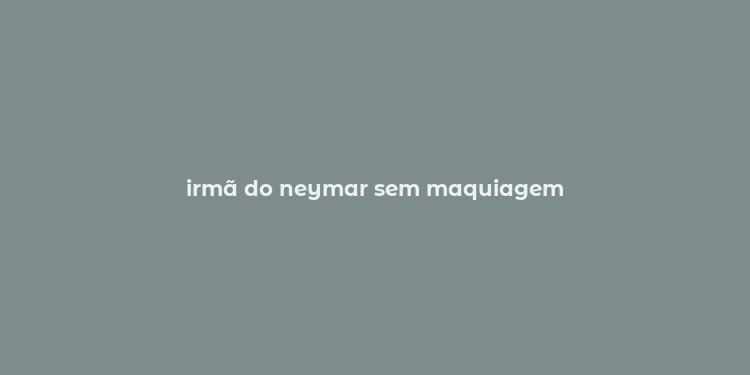 irmã do neymar sem maquiagem