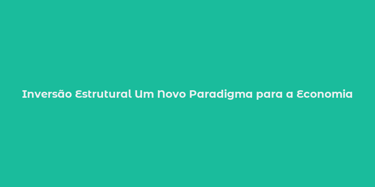 Inversão Estrutural Um Novo Paradigma para a Economia