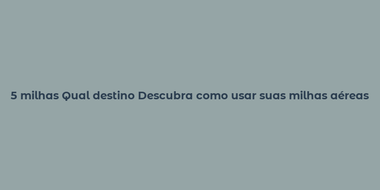 5 milhas Qual destino Descubra como usar suas milhas aéreas