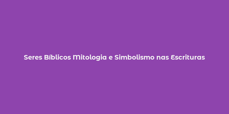 Seres Bíblicos Mitologia e Simbolismo nas Escrituras