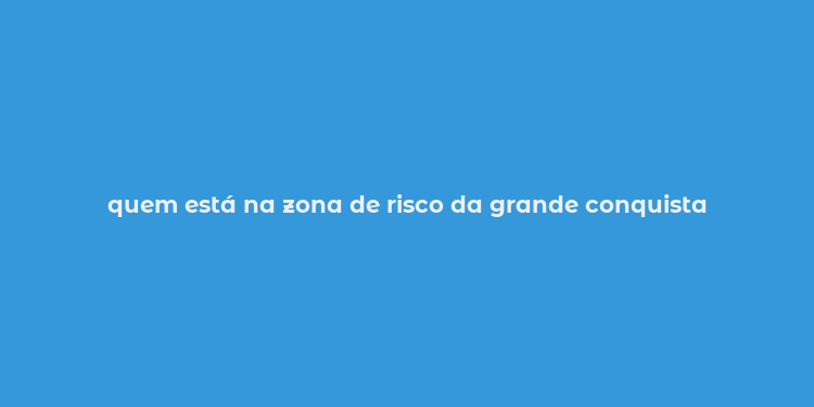 quem está na zona de risco da grande conquista