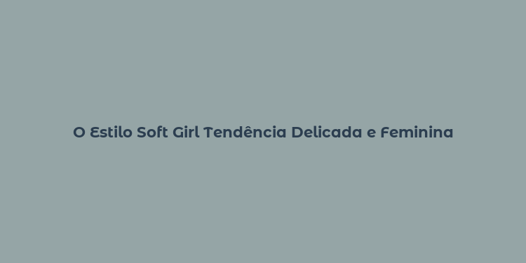 O Estilo Soft Girl Tendência Delicada e Feminina