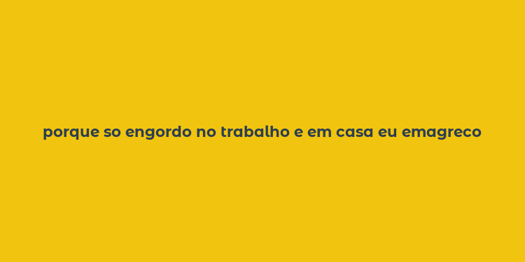 porque so engordo no trabalho e em casa eu emagreco