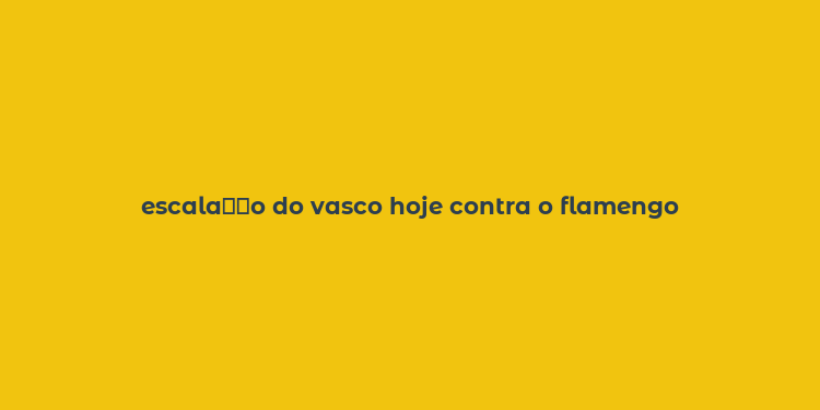 escala？？o do vasco hoje contra o flamengo