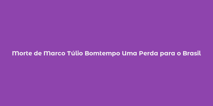 Morte de Marco Túlio Bomtempo Uma Perda para o Brasil