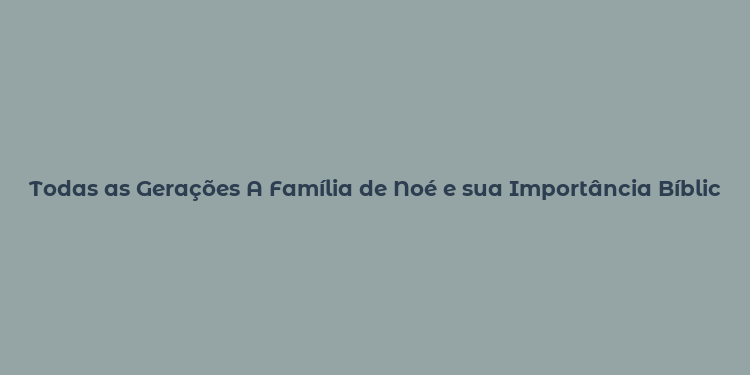 Todas as Gerações A Família de Noé e sua Importância Bíblica