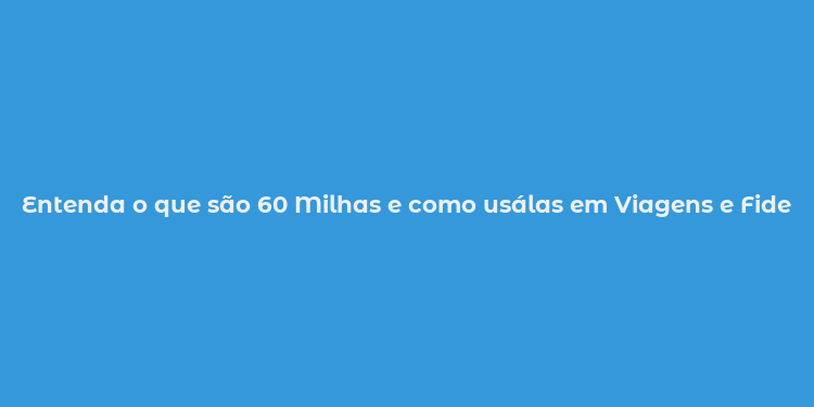 Entenda o que são 60 Milhas e como usálas em Viagens e Fidelidade