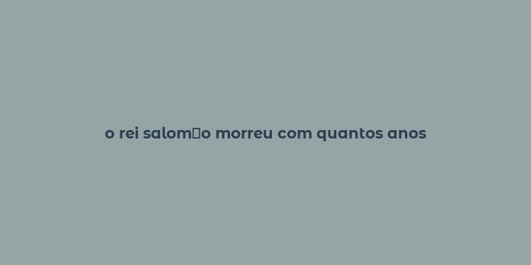 o rei salom？o morreu com quantos anos