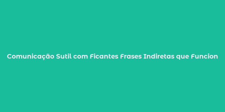 Comunicação Sutil com Ficantes Frases Indiretas que Funcionam