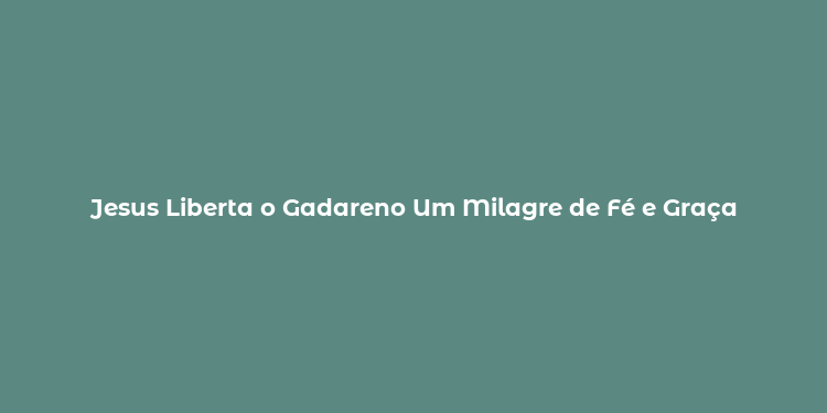 Jesus Liberta o Gadareno Um Milagre de Fé e Graça