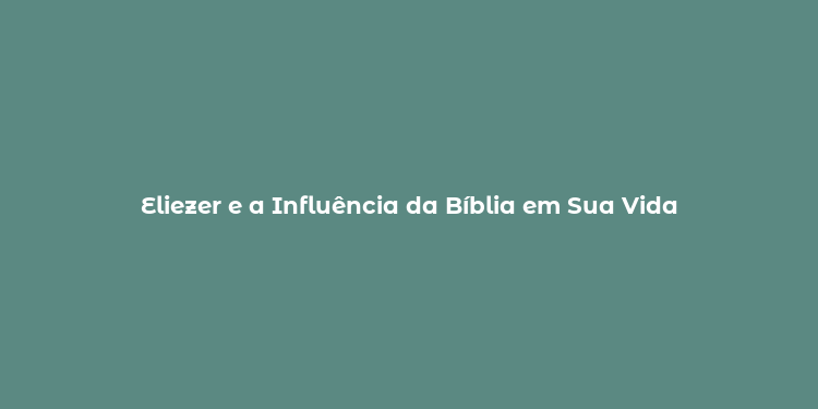 Eliezer e a Influência da Bíblia em Sua Vida