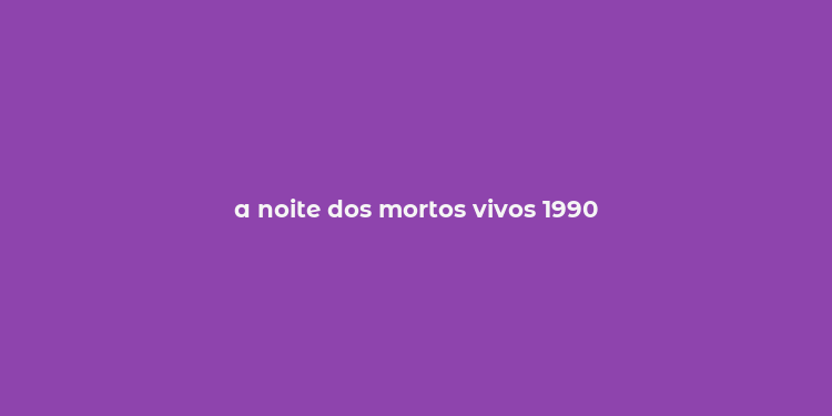 a noite dos mortos vivos 1990