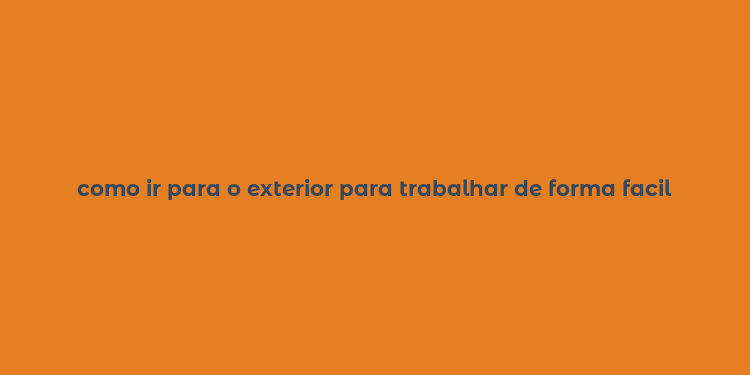 como ir para o exterior para trabalhar de forma facil