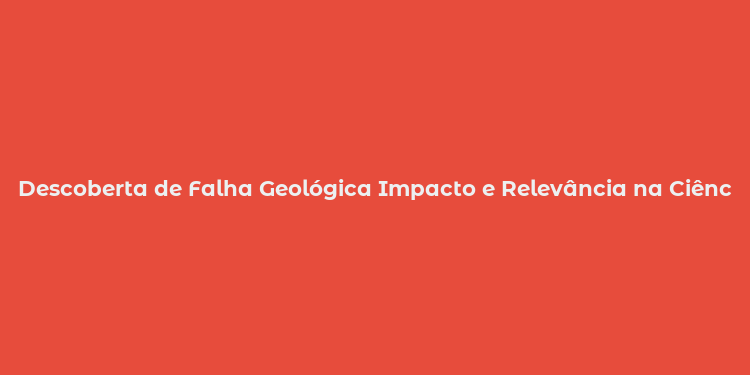 Descoberta de Falha Geológica Impacto e Relevância na Ciência e Sociedade