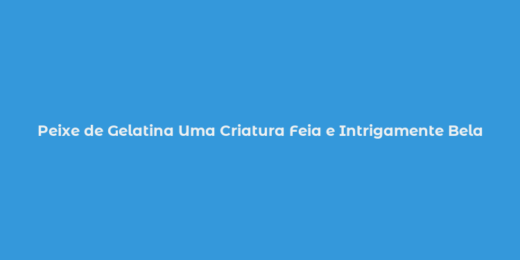 Peixe de Gelatina Uma Criatura Feia e Intrigamente Bela