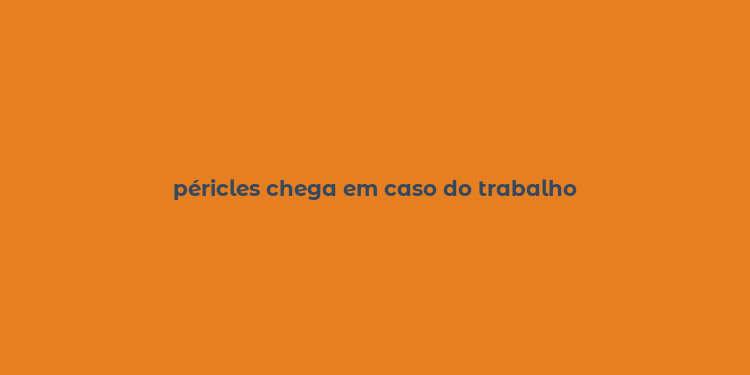 péricles chega em caso do trabalho