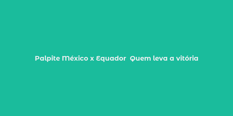 Palpite México x Equador  Quem leva a vitória