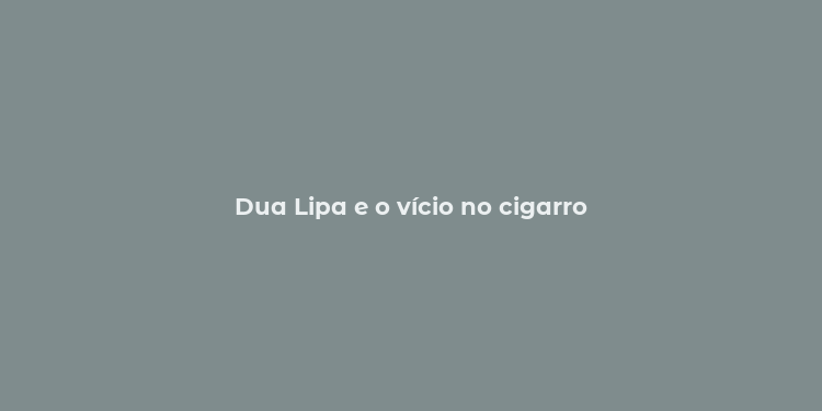 Dua Lipa e o vício no cigarro