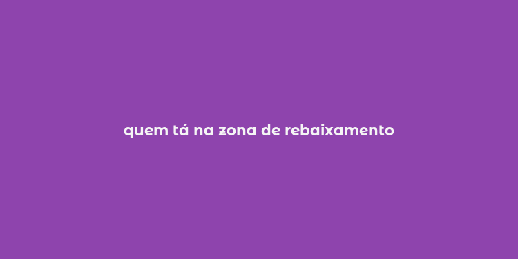 quem tá na zona de rebaixamento