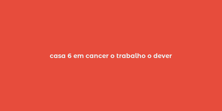 casa 6 em cancer o trabalho o dever