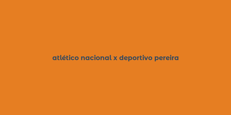 atlético nacional x deportivo pereira