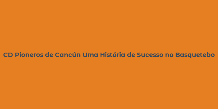 CD Pioneros de Cancún Uma História de Sucesso no Basquetebol