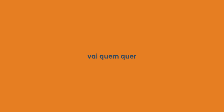 vai quem quer