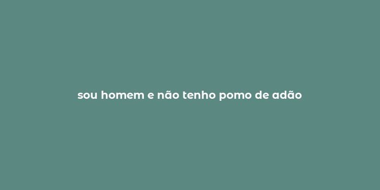 sou homem e não tenho pomo de adão