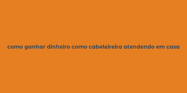 como ganhar dinheiro como cabeleireira atendendo em casa