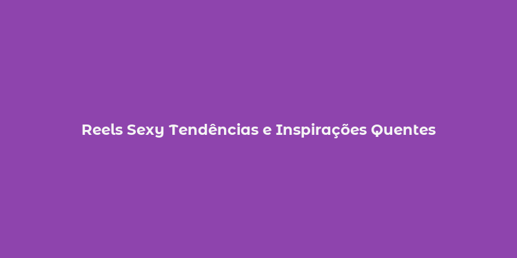 Reels Sexy Tendências e Inspirações Quentes