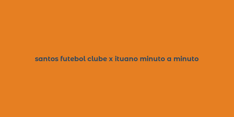 santos futebol clube x ituano minuto a minuto