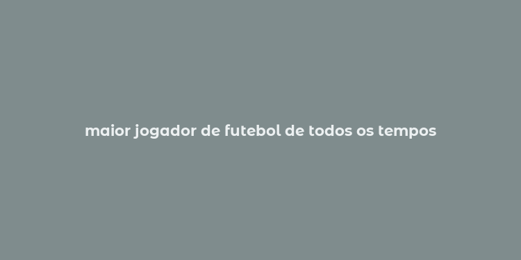 maior jogador de futebol de todos os tempos